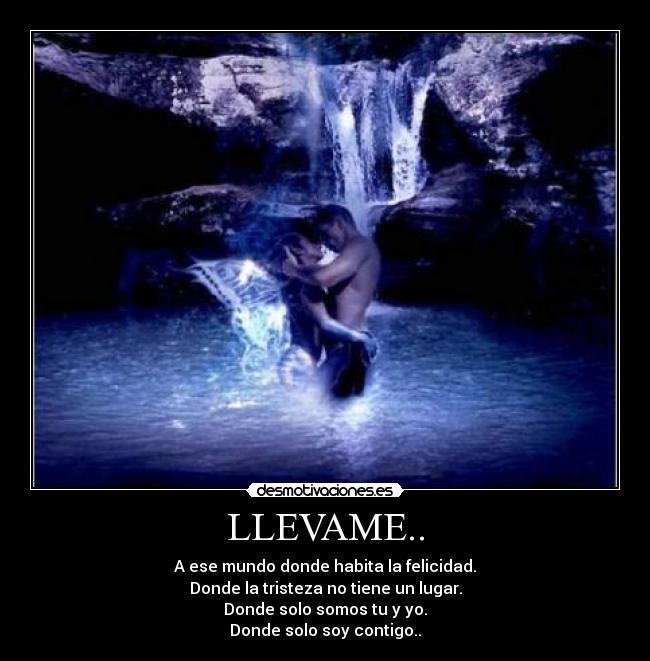 LLEVAME.. - A ese mundo donde habita la felicidad.
Donde la tristeza no tiene un lugar.
Donde solo somos tu y yo.
Donde solo soy contigo..