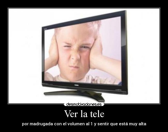 Ver la tele - por madrugada con el volumen al 1 y sentir que está muy alta