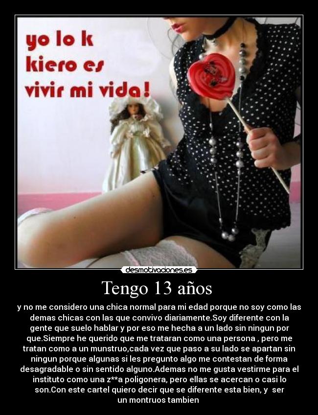 Tengo 13 años  - y no me considero una chica normal para mi edad porque no soy como las
demas chicas con las que convivo diariamente.Soy diferente con la
gente que suelo hablar y por eso me hecha a un lado sin ningun por
que.Siempre he querido que me trataran como una persona , pero me
tratan como a un munstruo,cada vez que paso a su lado se apartan sin
ningun porque algunas si les pregunto algo me contestan de forma
desagradable o sin sentido alguno.Ademas no me gusta vestirme para el
instituto como una z**a poligonera, pero ellas se acercan o casi lo
son.Con este cartel quiero decir que se diferente esta bien, y  ser
un montruos tambien 
