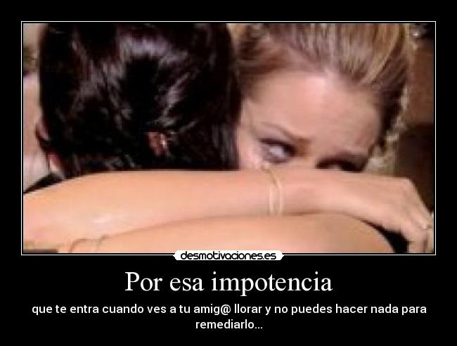 Por esa impotencia - que te entra cuando ves a tu amig@ llorar y no puedes hacer nada para remediarlo...