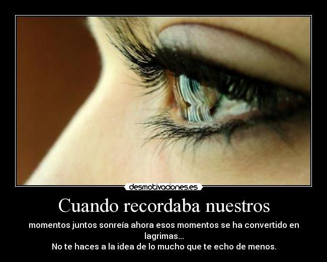 Cuando recordaba nuestros - momentos juntos sonreía ahora esos momentos se ha convertido en lagrimas...
No te haces a la idea de lo mucho que te echo de menos.
