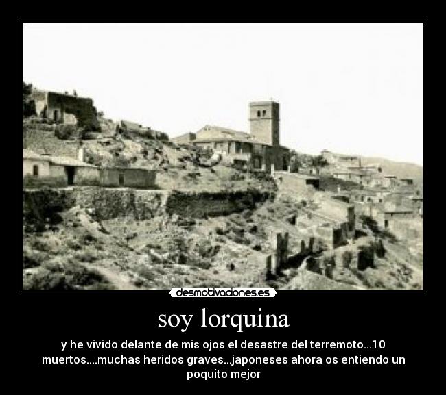 soy lorquina - y he vivido delante de mis ojos el desastre del terremoto...10
muertos....muchas heridos graves...japoneses ahora os entiendo un
poquito mejor