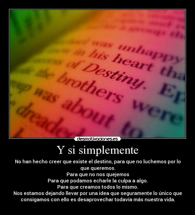 Y si simplemente - No han hecho creer que existe el destino, para que no luchemos por lo
que queremos.
Para que no nos quejemos
Para que podamos echarle la culpa a algo.
Para que creamos todos lo mismo.
Nos estamos dejando llevar por una idea que seguramente lo único que
consigamos con ello es desaprovechar todavía más nuestra vida.
