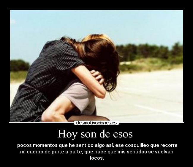 Hoy son de esos  -  pocos momentos que he sentido algo así, ese cosquilleo que recorre
mi cuerpo de parte a parte, que hace que mis sentidos se vuelvan
locos.