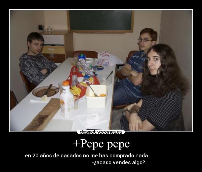 +Pepe pepe - en 20 años de casados no me has comprado nada
-¿acaso vendes algo?