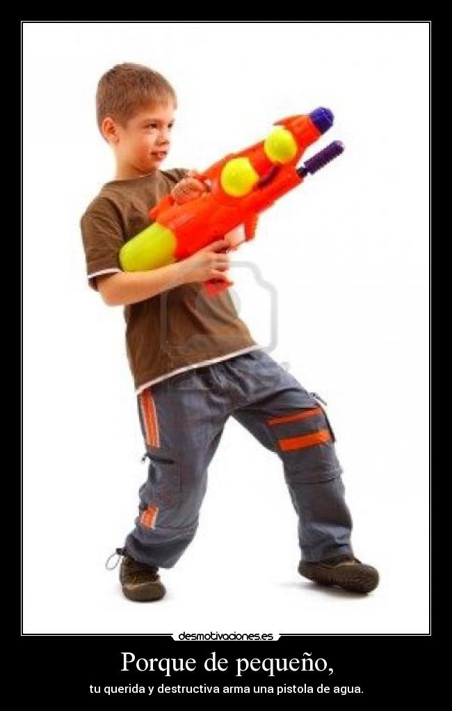 Porque de pequeño, - tu querida y destructiva arma una pistola de agua.