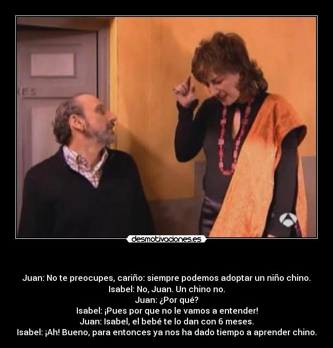 - Juan: No te preocupes, cariño: siempre podemos adoptar un niño chino.
Isabel: No, Juan. Un chino no.
Juan: ¿Por qué?
Isabel: ¡Pues por que no le vamos a entender!
Juan: Isabel, el bebé te lo dan con 6 meses.
Isabel: ¡Ah! Bueno, para entonces ya nos ha dado tiempo a aprender chino.