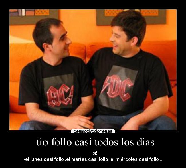 -tio follo casi todos los dias - -¡si!
-el lunes casi follo ,el martes casi follo ,el miércoles casi follo ...