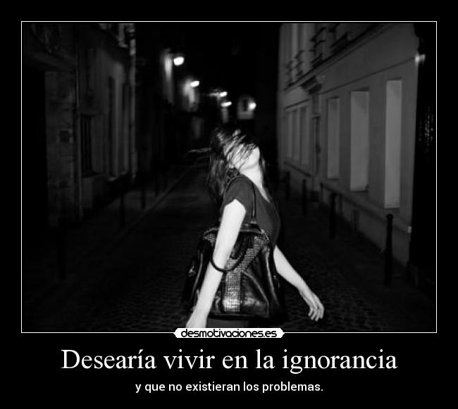 Desearía vivir en la ignorancia - y que no existieran los problemas.