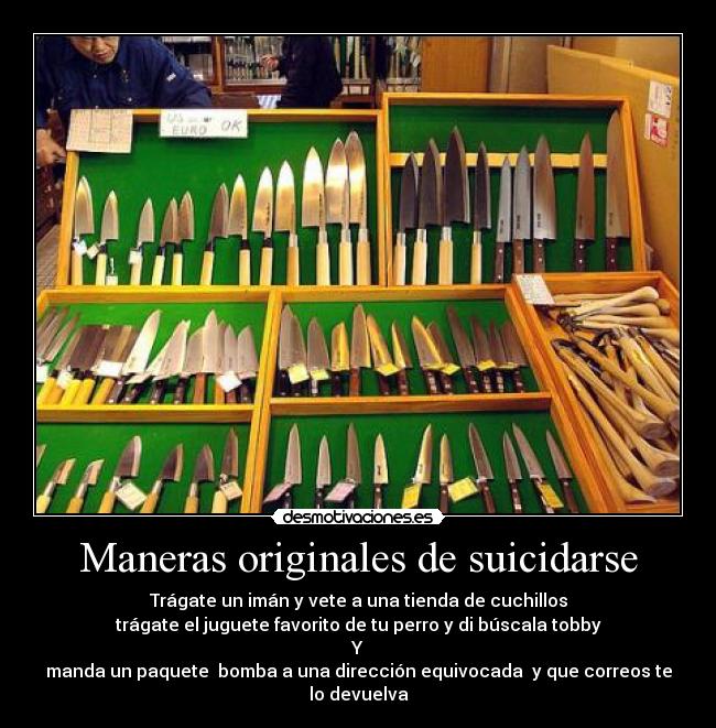 Maneras originales de suicidarse - Trágate un imán y vete a una tienda de cuchillos
trágate el juguete favorito de tu perro y di búscala tobby
Y
manda un paquete bomba a una dirección equivocada y que correos te lo devuelva