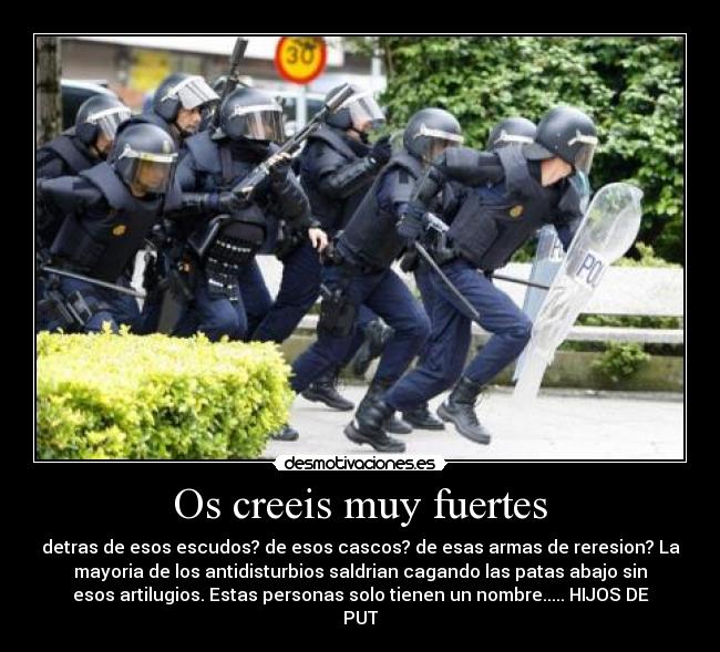 Os creeis muy fuertes - detras de esos escudos? de esos cascos? de esas armas de reresion? La
mayoria de los antidisturbios saldrian cagando las patas abajo sin
esos artilugios. Estas personas solo tienen un nombre..... HIJOS DE
PUT
