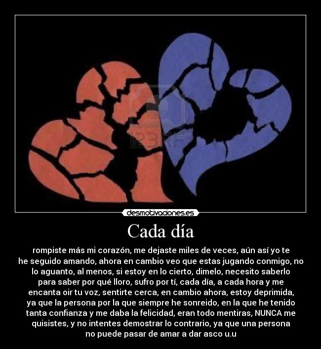 Cada día - rompiste más mi corazón, me dejaste miles de veces, aún así yo te
he seguido amando, ahora en cambio veo que estas jugando conmigo, no
lo aguanto, al menos, si estoy en lo cierto, dimelo, necesito saberlo
para saber por qué lloro, sufro por tí, cada día, a cada hora y me
encanta oir tu voz, sentirte cerca, en cambio ahora, estoy deprimida,
ya que la persona por la que siempre he sonreido, en la que he tenido
tanta confianza y me daba la felicidad, eran todo mentiras, NUNCA me
quisistes, y no intentes demostrar lo contrario, ya que una persona
no puede pasar de amar a dar asco u.u