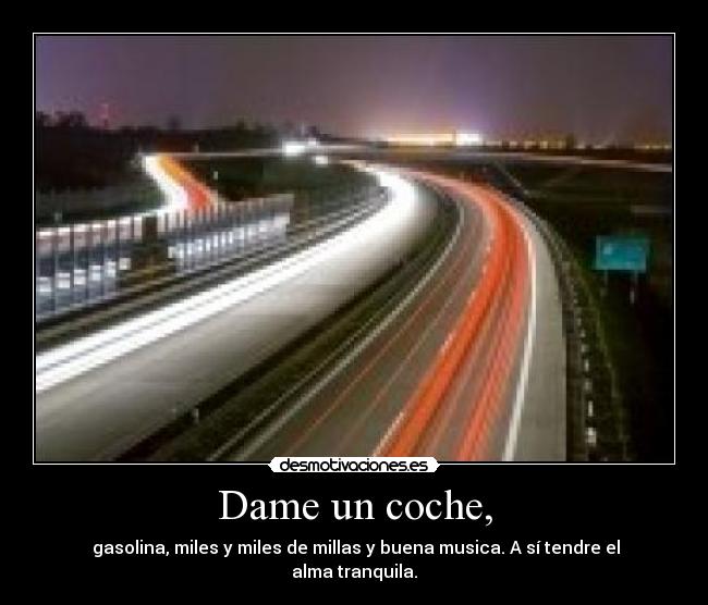 Dame un coche, -  gasolina, miles y miles de millas y buena musica. A sí tendre el alma tranquila.