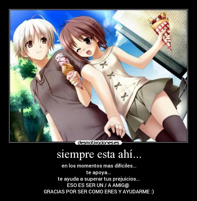 siempre esta ahí... - en los momentos mas difíciles...
te apoya...
te ayuda a superar tus prejuicios...
ESO ES SER UN / A AMIG@
GRACIAS POR SER COMO ERES Y AYUDARME :)