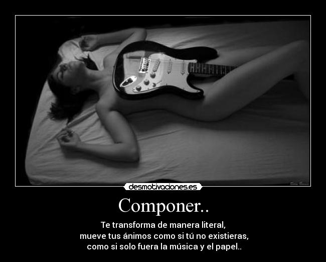 Componer.. - Te transforma de manera literal,
mueve tus ánimos como si tú no existieras,
como si solo fuera la música y el papel..