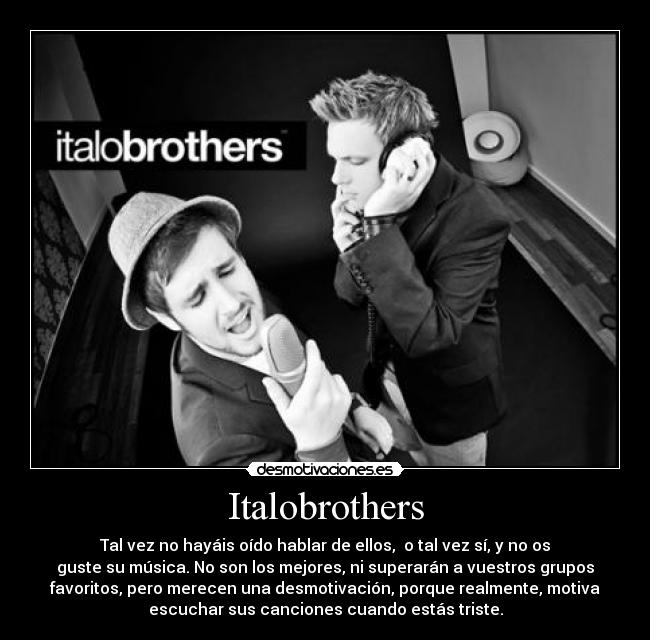 Italobrothers - Tal vez no hayáis oído hablar de ellos,  o tal vez sí, y no os
guste su música. No son los mejores, ni superarán a vuestros grupos
favoritos, pero merecen una desmotivación, porque realmente, motiva
escuchar sus canciones cuando estás triste.