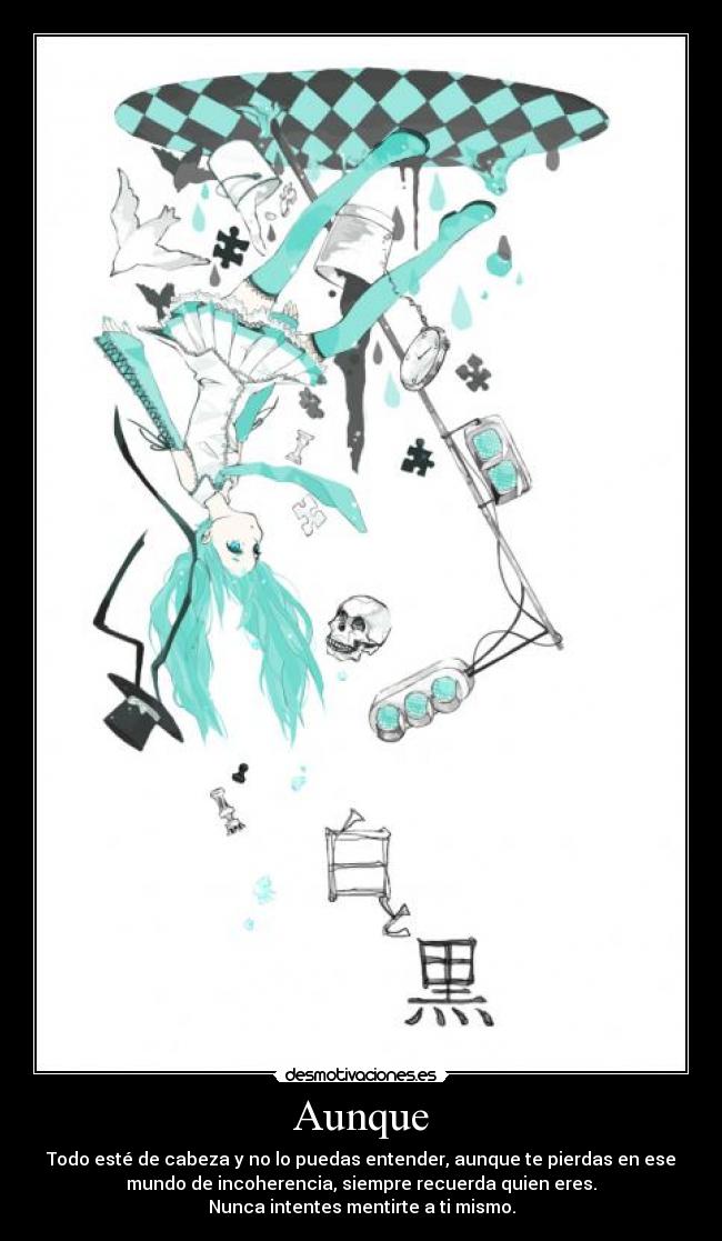 Aunque - Todo esté de cabeza y no lo puedas entender, aunque te pierdas en ese
mundo de incoherencia, siempre recuerda quien eres.
Nunca intentes mentirte a ti mismo.