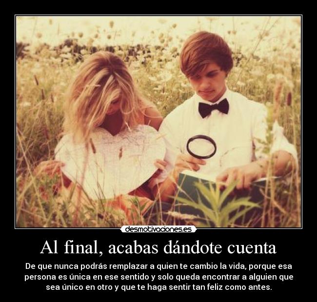 Al final, acabas dándote cuenta - De que nunca podrás remplazar a quien te cambio la vida, porque esa
persona es única en ese sentido y solo queda encontrar a alguien que
sea único en otro y que te haga sentir tan feliz como antes.