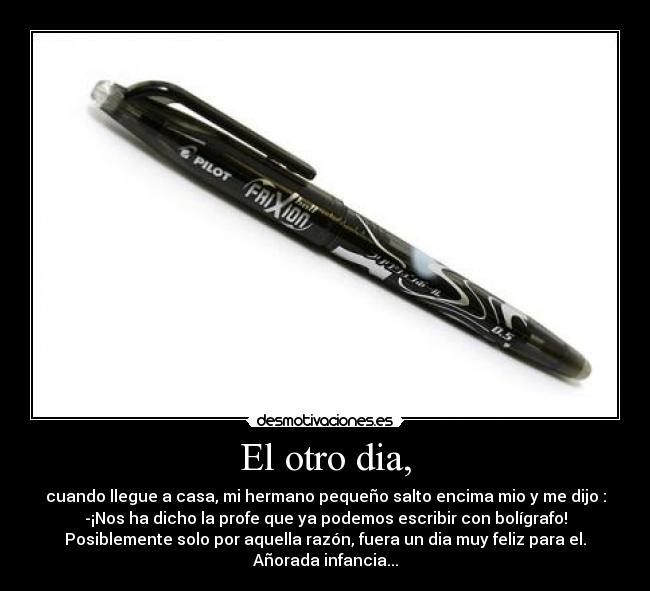 El otro dia, - cuando llegue a casa, mi hermano pequeño salto encima mio y me dijo :
-¡Nos ha dicho la profe que ya podemos escribir con bolígrafo!
Posiblemente solo por aquella razón, fuera un dia muy feliz para el.
Añorada infancia...