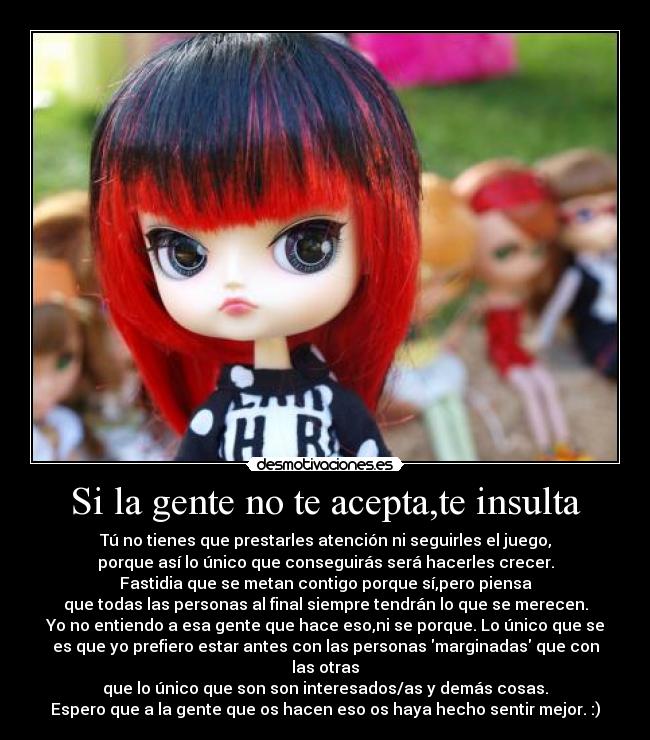 Si la gente no te acepta,te insulta - Tú no tienes que prestarles atención ni seguirles el juego,
porque así lo único que conseguirás será hacerles crecer.
Fastidia que se metan contigo porque sí,pero piensa
que todas las personas al final siempre tendrán lo que se merecen.
Yo no entiendo a esa gente que hace eso,ni se porque. Lo único que se
es que yo prefiero estar antes con las personas marginadas que con las otras
que lo único que son son interesados/as y demás cosas.
Espero que a la gente que os hacen eso os haya hecho sentir mejor. :)