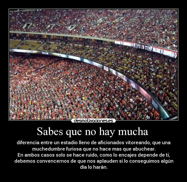 Sabes que no hay mucha  - diferencia entre un estadio lleno de aficionados vitoreando, que una
muchedumbre furiosa que no hace mas que abuchear.
En ambos casos solo se hace ruido, como lo encajes depende de ti,
debemos convencernos de que nos aplauden si lo conseguimos algún
día lo harán.
