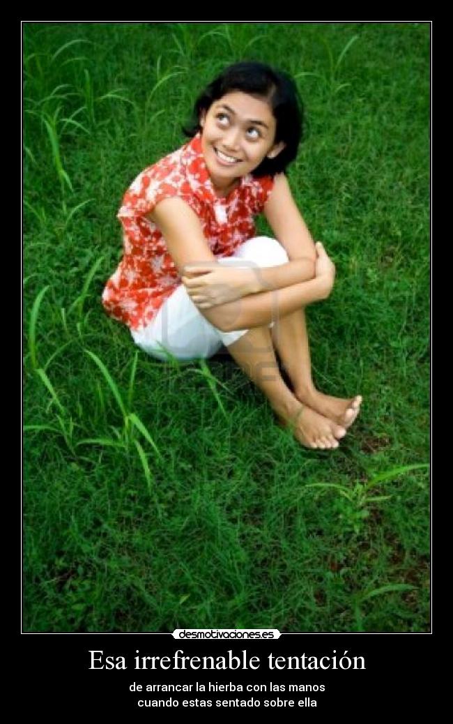 Esa irrefrenable tentación - de arrancar la hierba con las manos
cuando estas sentado sobre ella