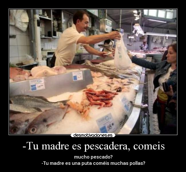 -Tu madre es pescadera, comeis - mucho pescado?
-Tu madre es una puta coméis muchas pollas?