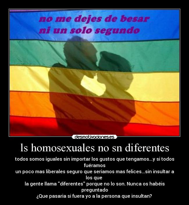 ls homosexuales no sn diferentes - todos somos iguales sin importar los gustos que tengamos...y si todos fuéramos
un poco mas liberales seguro que seriamos mas felices...sin insultar a los que
la gente llama diferentes porque no lo son. Nunca os habéis preguntado
¿Que pasaria si fuera yo a la persona que insultan?
