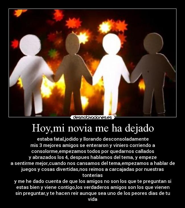 Hoy,mi novia me ha dejado - estaba fatal,jodido y llorando desconsoladamente
mis 3 mejores amigos se enteraron y viniero corriendo a
consolorme,empezamos todos por quedarnos callados
y abrazados los 4, despues hablamos del tema, y empeze
a sentirme mejor,cuando nos cansamos del tema,empezamos a hablar de
juegos y cosas divertidas,nos reimos a carcajadas por nuestras
tonterias
y me he dado cuenta de que los amigos no son los que te preguntan si
estas bien y viene contigo,los verdaderos amigos son los que vienen
sin preguntar,y te hacen reir aunque sea uno de los peores dias de tu
vida