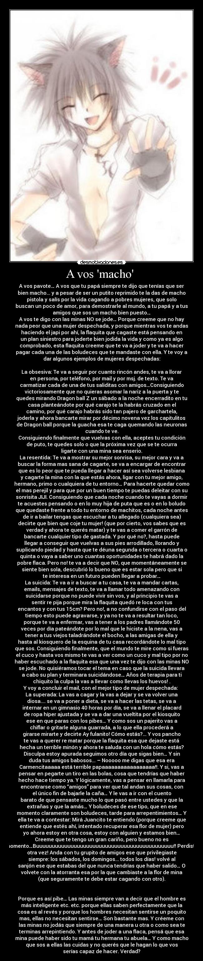 A vos macho  - A vos pavote… A vos que tu papá siempre te dijo que tenías que ser
bien macho... y a pesar de ser un putito reprimido te la das de macho
pistola y salís por la vida cagando a pobres mujeres, que solo
buscan un poco de amor, para demostrarle al mundo, a tu papá y a tus
amigos que sos un macho bien puesto…
A vos te digo con las minas NO se jode… Porque creeme que no hay
nada peor que una mujer despechada, y porque mientras vos te andas
haciendo el japi por ahí, la flaquita que cagaste está pensando en
un plan siniestro para joderte bien jodida la vida y como ya es algo
comprobado, esta flaquita creeme que te va a joder y te va a hacer
pagar cada una de las boludeces que te mandaste con ella. Y te voy a
dar algunos ejemplos de mujeres despechadas:

La obsesiva: Te va a seguir por cuanto rincón andes, te va a llorar
en persona, por teléfono, por mail y por msj. de texto. Te va
carmatizar cada de una de tus saliditas con amigos…Consiguiendo
victoriosamente que no quieras asomar la nariz a la puerta y te
quedes mirando Dragon ball Z un sábado a la noche encerradito en tu
casa planteándote por qué carajo te la habrás cruzado en el
camino, por qué carajo habrás sido tan pajero de garchartela,
joderla y ahora bancarte mirar por décimo novena vez los capitulitos
de Dragon ball porque la guacha esa te caga quemando las neuronas
cuando te ve.
Consiguiendo finalmente que vuelvas con ella, aceptes tu condición
de puto, te quedes solo o que la próxima vez que se te ocurra
ligarte con una mina sea enserio.
La resentida: Te va a mostrar su mejor sonrisa, su mejor cara y va a
buscar la forma mas sana de cagarte, se va a encargar de encontrar
que es lo peor que te pueda llegar a hacer así sea volverse lesbiana
y cagarte la mina con la que estás ahora, ligar con tu mejor amigo,
hermano, primo o cualquiera de tu entorno… Para hacerte quedar como
el mas perejil y para que por un buen tiempo te puedas deleitar con su
sonrisita JIJI. Consiguiendo que cada noche cuando te vayas a dormir
te acuestes pensando o en lo muy hija de puta que es o en lo boludo
que quedaste frente a todo tu entorno de machitos, cada noche antes
de ir a bailar tengas que escuchar a tu allegado (cualquiera sea)
decirte que bien que coje tu mujer! (que por cierto, vos sabes que es
verdad y ahora te querés matar) y te vas a comer el garrón de
bancarte cualquier tipo de gastada. Y por qué no?, hasta puede
llegar a conseguir que vuelvas a sus pies arrodillado, llorando y
suplicando piedad y hasta que te déuna segunda o tercera o cuarta o
quinta o vaya a saber uno cuantas oportunidades te habrá dado la
pobre flaca. Pero no! te va a decir que NO, que momentáneamente se
siente bien sola, descubrió lo bueno que es estar sola pero que si
te interesa en un futuro pueden llegar a probar…
La suicida: Te va a ir a buscar a tu casa, te va a mandar cartas,
emails, mensajes de texto, te va a llamar todo amenazando con
suicidarse porque no puede vivir sin vos, y al principio te vas a
sentir re pija porque mira la flaquita quedó re loca con tus
encantos y con tus 15cm? Pero no!, a no confundirse con el paso del
tiempo esto puede agravarse, y ya no te va a resultar tan loco,
porque te va a enfermar, vas a tener a los padres llamándote 50
veces por día pateándote por lo mal que le hiciste a la nena, vas a
tener a tus viejos taladrándote el bocho, a las amigas de ella y
hasta al kiosquero de la esquina de tu casa recordándote lo mal tipo
que sos. Consiguiendo finalmente, que el mundo te mire como si fueras
el cuco y hasta vos mismo te vas a ver como un cuco y mal tipo por no
haber escuchado a la flaquita esa que una vez te dijo con las minas NO
se jode. No quisiéramos tocar el tema en caso que la suicida llevara
a cabo su plan y terminara suicidándose… Años de terapia para ti
chiquito la culpa la vas a llevar como llevas los huevos! .
Y voy a concluir el mail, con el mejor tipo de mujer despechada: 
La superada: La vas a cagar y la vas a dejar y se va volver una
diosa.... se va a poner a dieta, se va a hacer las tetas, se va a
internar en un gimnasio 40 horas por día, se va a llenar el placard
de ropa híper ajustada y se va a dar una vueltita por el kiosquito
ese en que paras con los pibes… Y como sos un pajerito vas a
chiflar o gritarle alguna guarrada, a lo que ella procederá a
girarse mirarte y decirte Ay fulanito! Cómo estás?... Y vos pancho
te vas a querer re matar porque la flaquita esa que dejaste está
hecha un terrible minón y ahora te saluda con un hola cómo estás?
Disculpa estoy apurada seguimos otro día que sigas bien… Y sin
duda tus amigos babosos... – Nooooo me digas que esa era
Carmencitaaaaa está terrible papaaaaaaaaaaaaaaaaa!!. Y si, vas a
pensar en pegarte un tiro en las bolas, cosa que tendrías que haber
hecho hace tiempo ya. Y lógicamente, vas a pensar en llamarla para
encontrarse como “amigos” para ver que tal andan sus cosas, con
el único fin de bajarle la caña… Y le vas a ir con el cuento
barato de que pensaste mucho lo que pasó entre ustedes y que la
extrañas y que la amás… Y boludeces de ese tipo, que en ese
momento claramente son boludeces, tarde para arrepentimientos… Y
ella te va a contestar: Mirá Juancito te entiendo (porque creeme que
entiende que estés ahí, intentado recuperar esa flor de mujer) pero
yo ahora estoy en otra cosa, estoy con alguien y estamos bien…
Creeme que te tengo un gran cariño, pero bueno no es
momento…Buuuuuuuuuuuuuuuuuuuuuuuuuuuuuuuuuuuuuuuuuuuu!! Perdiste
otra vez! Anda con tu grupito de amigos ese que privilegiaste
siempre: los sábados, los domingos... todos los días! volvé al
sanjón ese que estabas del que nunca tendrías que haber salido… O
volvete con la atorranta esa por la que cambiaste a la flor de mina
(que seguramente te debe estar cagando con otro).


Porque es así pibe… Las minas siempre van a decir que el hombre es
más inteligente etc. etc. porque ellas saben perfectamente que la
cosa es al revés y porque los hombres necesitan sentirse un poquito
mas, ellas no necesitan sentirse… Son bastante mas. Y créeme con
las minas no jodás que siempre de una manera u otra o como sea te
terminas arrepintiendo. Y antes de joder a una flaca, pensá que esa
mina puede haber sido tu mamá tu hermana tu abuela… Y como macho
que sos a ellas las cuidas y no querés que le hagan lo que vos
serías capaz de hacer. Verdad?