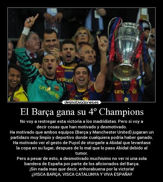 El Barça gana su 4º Champions - No voy a restregar esta victoria a los madridistas. Pero si voy a
decir cosas que han motivado y desmotivado.
Ha motivado que ambos equipos (Barça y Manchester United) jugaran un
partidazo muy limpio y deportivo donde cualquiera podria haber ganado.
Ha motivado ver el gesto de Puyol de otorgarle a Abidal que levantase
la copa en su lugar, despues de lo mal que lo paso Abidal debido al
tumor.
Pero a pesar de esto, a desmotivado muchisimo no ver ni una sola
bandera de España por parte de los aficionados del Barça.
¡Sin nada mas que decir, enhorabuena por la victoria!
¡¡VISCA BARÇA, VISCA CATALUNYA Y VIVA ESPAÑA!!