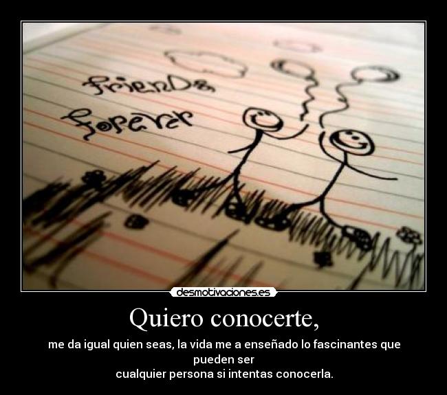Quiero conocerte, - me da igual quien seas, la vida me a enseñado lo fascinantes que pueden ser
cualquier persona si intentas conocerla.