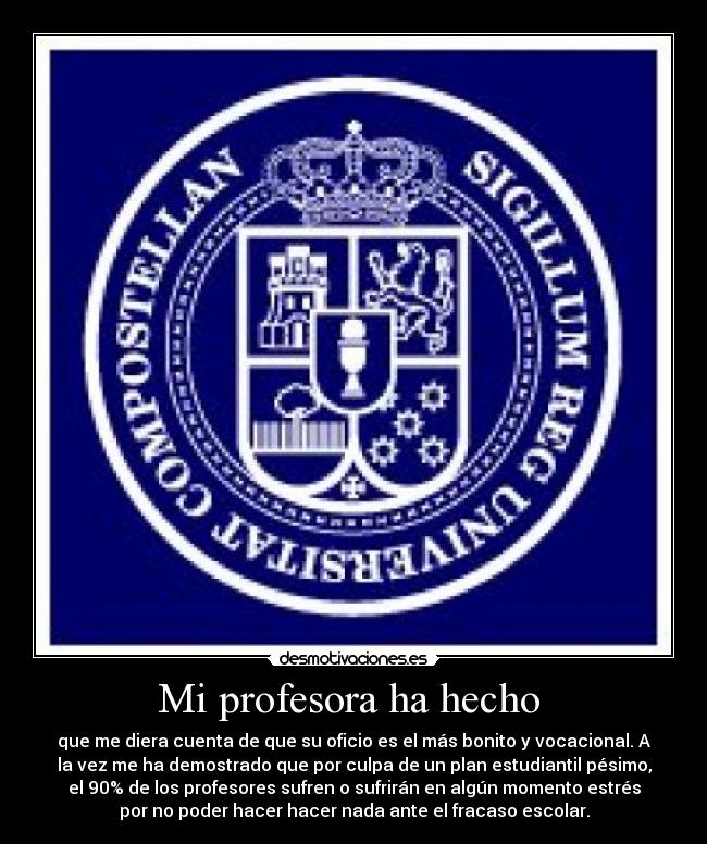 Mi profesora ha hecho - que me diera cuenta de que su oficio es el más bonito y vocacional. A
la vez me ha demostrado que por culpa de un plan estudiantil pésimo,
el 90% de los profesores sufren o sufrirán en algún momento estrés
por no poder hacer hacer nada ante el fracaso escolar.