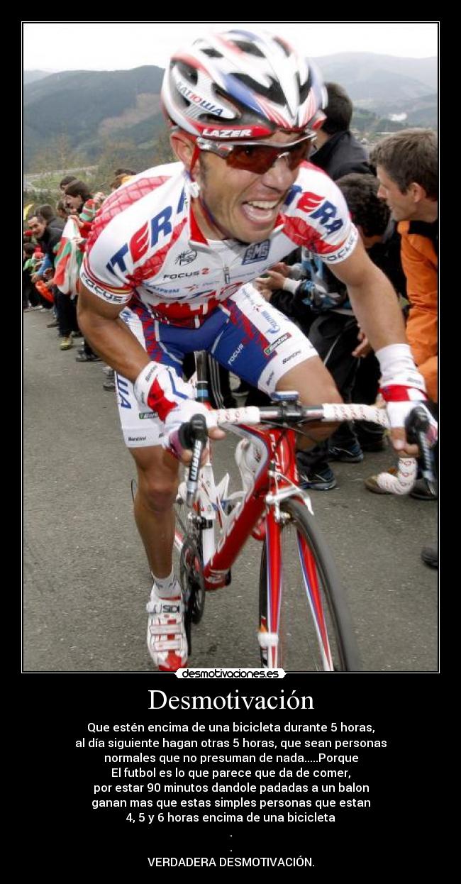 Desmotivación - Que estén encima de una bicicleta durante 5 horas,
al día siguiente hagan otras 5 horas, que sean personas
normales que no presuman de nada.....Porque
El futbol es lo que parece que da de comer,
por estar 90 minutos dandole padadas a un balon
ganan mas que estas simples personas que estan
4, 5 y 6 horas encima de una bicicleta
.
.
VERDADERA DESMOTIVACIÓN.