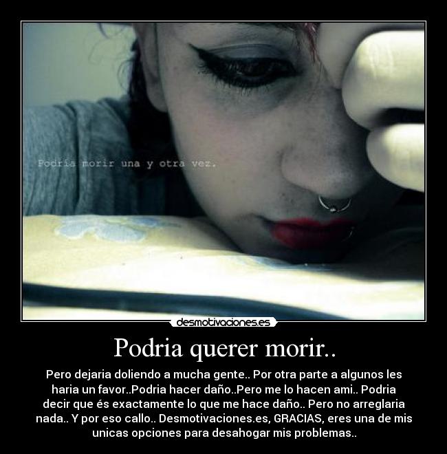 Podria querer morir.. - Pero dejaria doliendo a mucha gente.. Por otra parte a algunos les
haria un favor..Podria hacer daño..Pero me lo hacen ami.. Podria
decir que és exactamente lo que me hace daño.. Pero no arreglaria
nada.. Y por eso callo.. Desmotivaciones.es, GRACIAS, eres una de mis
unicas opciones para desahogar mis problemas..