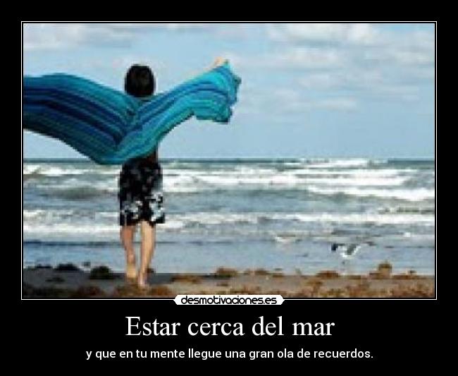 Estar cerca del mar - y que en tu mente llegue una gran ola de recuerdos.