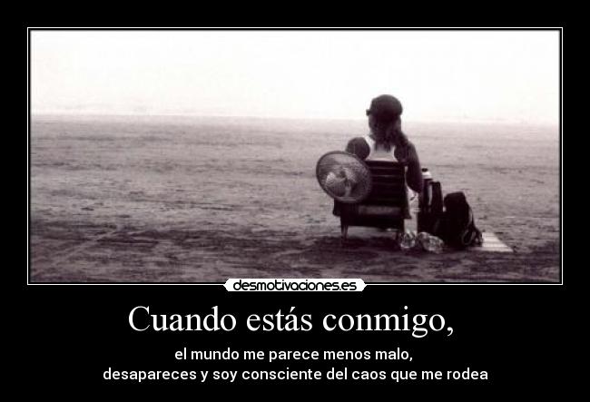 Cuando estás conmigo,  - el mundo me parece menos malo, 
desapareces y soy consciente del caos que me rodea