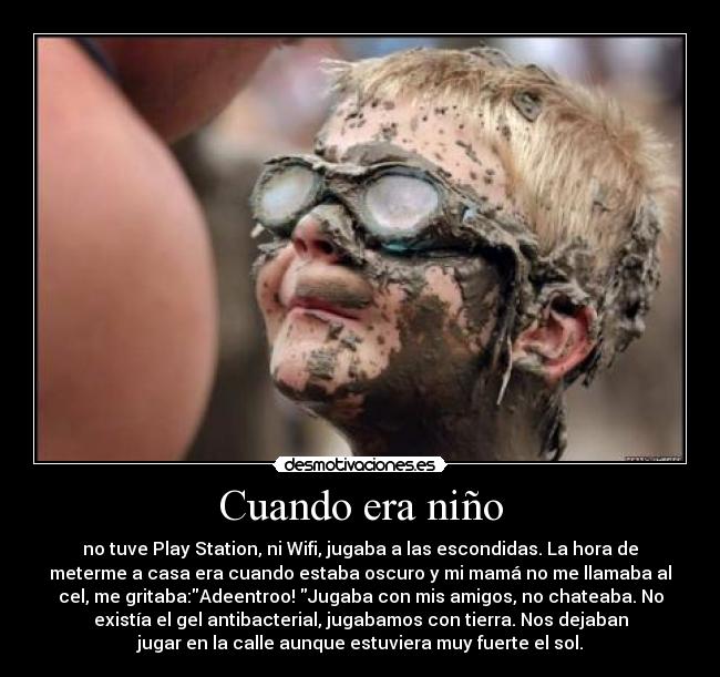Cuando era niño - no tuve Play Station, ni Wifi, jugaba a las escondidas. La hora de
meterme a casa era cuando estaba oscuro y mi mamá no me llamaba al
cel, me gritaba:Adeentroo! Jugaba con mis amigos, no chateaba. No
existía el gel antibacterial, jugabamos con tierra. Nos dejaban
jugar en la calle aunque estuviera muy fuerte el sol.