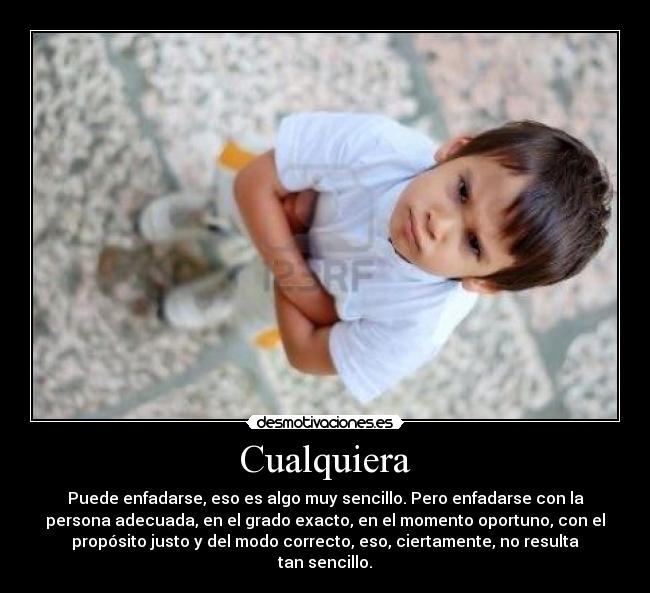 Cualquiera - Puede enfadarse, eso es algo muy sencillo. Pero enfadarse con la
persona adecuada, en el grado exacto, en el momento oportuno, con el
propósito justo y del modo correcto, eso, ciertamente, no resulta
tan sencillo.