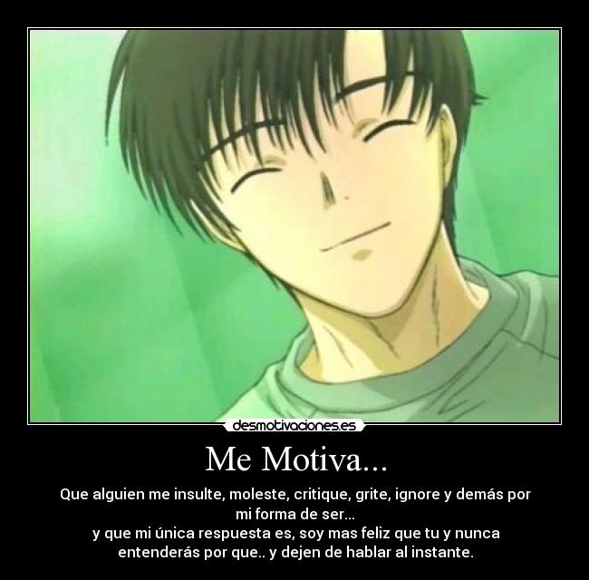 Me Motiva... - Que alguien me insulte, moleste, critique, grite, ignore y demás por
mi forma de ser...
 y que mi única respuesta es, soy mas feliz que tu y nunca
entenderás por que.. y dejen de hablar al instante.