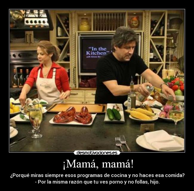 ¡Mamá, mamá! - ¿Porqué miras siempre esos programas de cocina y no haces esa comida?
- Por la misma razón que tu ves porno y no follas, hijo.
