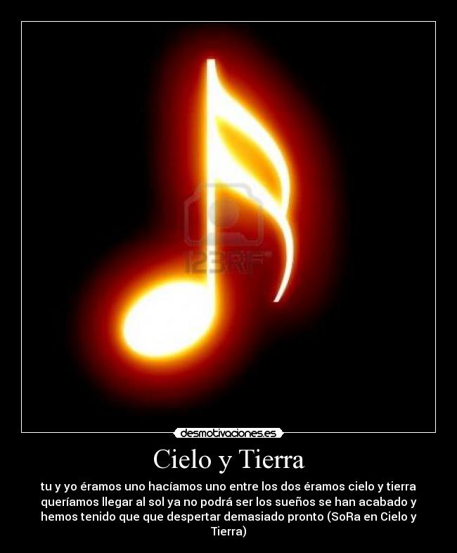 Cielo y Tierra - tu y yo éramos uno hacíamos uno entre los dos éramos cielo y tierra
queríamos llegar al sol ya no podrá ser los sueños se han acabado y
hemos tenido que que despertar demasiado pronto (SoRa en Cielo y
Tierra)