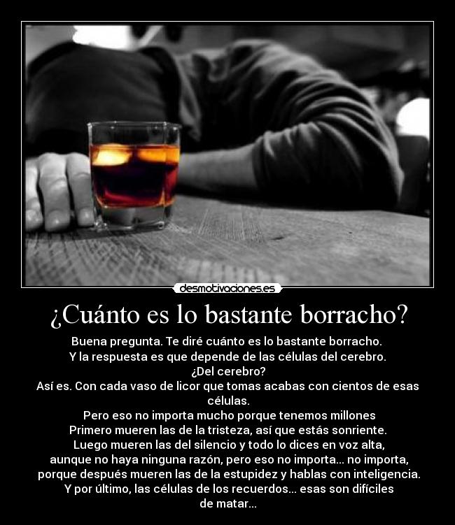 ¿Cuánto es lo bastante borracho? - Buena pregunta. Te diré cuánto es lo bastante borracho.
Y la respuesta es que depende de las células del cerebro.
¿Del cerebro?
Así es. Con cada vaso de licor que tomas acabas con cientos de esas células.
Pero eso no importa mucho porque tenemos millones
Primero mueren las de la tristeza, así que estás sonriente.
Luego mueren las del silencio y todo lo dices en voz alta,
aunque no haya ninguna razón, pero eso no importa... no importa,
porque después mueren las de la estupidez y hablas con inteligencia.
Y por último, las células de los recuerdos... esas son difíciles de matar...