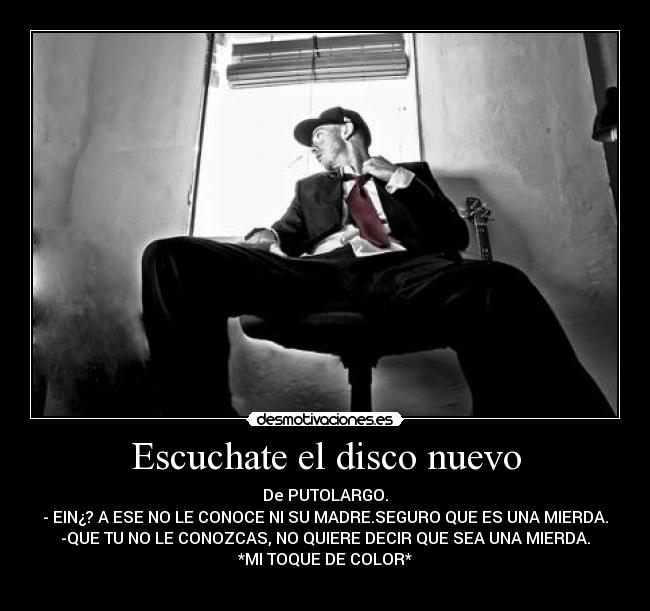 Escuchate el disco nuevo - De PUTOLARGO.
- EIN¿? A ESE NO LE CONOCE NI SU MADRE.SEGURO QUE ES UNA MIERDA.
-QUE TU NO LE CONOZCAS, NO QUIERE DECIR QUE SEA UNA MIERDA.
*MI TOQUE DE COLOR*