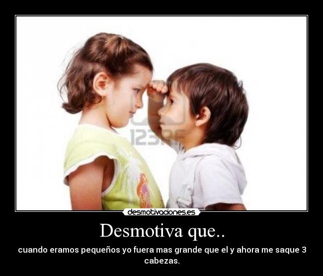 Desmotiva que.. - cuando eramos pequeños yo fuera mas grande que el y ahora me saque 3 cabezas.