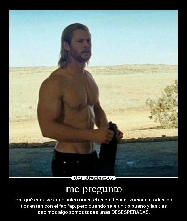 me pregunto - por qué cada vez que salen unas tetas en desmotivaciones todos los
tios estan con el fap fap, pero cuando sale un tio bueno y las tias
decimos algo somos todas unas DESESPERADAS.
