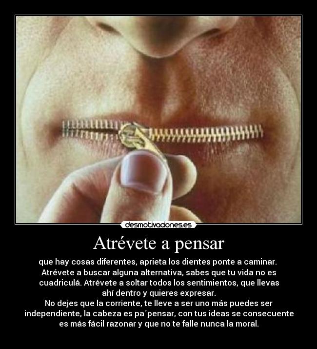 Atrévete a pensar - que hay cosas diferentes, aprieta los dientes ponte a caminar.
Atrévete a buscar alguna alternativa, sabes que tu vida no es
cuadriculá. Atrévete a soltar todos los sentimientos, que llevas
ahí dentro y quieres expresar.
No dejes que la corriente, te lleve a ser uno más puedes ser
independiente, la cabeza es pa´pensar, con tus ideas se consecuente
es más fácil razonar y que no te falle nunca la moral.