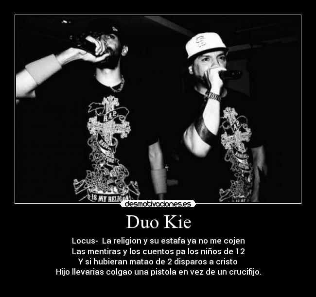 Duo Kie - Locus- La religion y su estafa ya no me cojen
Las mentiras y los cuentos pa los niños de 12
Y si hubieran matao de 2 disparos a cristo
Hijo llevarias colgao una pistola en vez de un crucifijo.