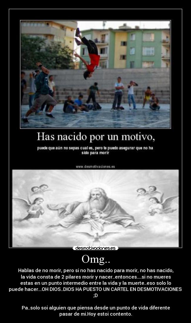 Omg.. - Hablas de no morir, pero si no has nacido para morir, no has nacido,
la vida consta de 2 pilares morir y nacer..entonces....si no mueres
estas en un punto intermedio entre la vida y la muerte..eso solo lo
puede hacer...OH DIOS..DIOS HA PUESTO UN CARTEL EN DESMOTIVACIONES.
;D
Pa..solo soi alguien que piensa desde un punto de vida diferente
pasar de mi.Hoy estoi contento.