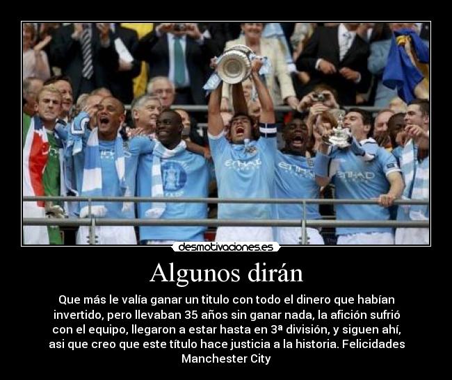 Algunos dirán - Que más le valía ganar un titulo con todo el dinero que habían
invertido, pero llevaban 35 años sin ganar nada, la afición sufrió
con el equipo, llegaron a estar hasta en 3ª división, y siguen ahí,
asi que creo que este título hace justicia a la historia. Felicidades
Manchester City